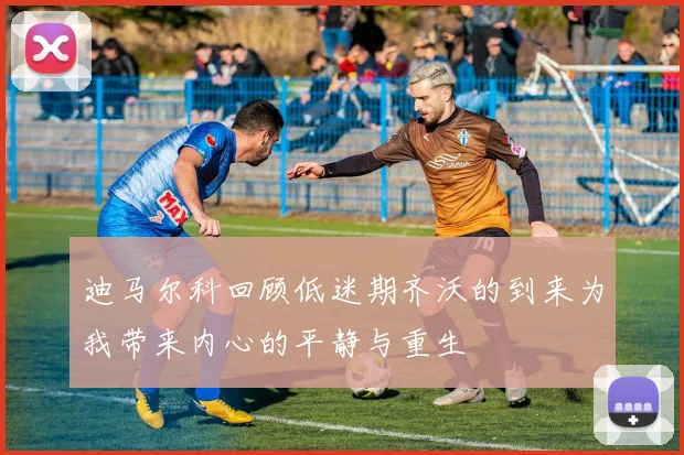 迪马尔科回顾低迷期齐沃的到来为我带来内心的平静与重生