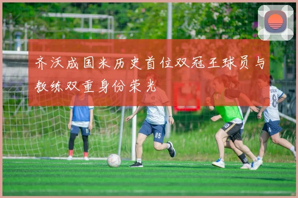 齐沃成国米历史首位双冠王球员与教练双重身份荣光