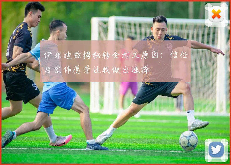 伊尔迪兹揭秘转会尤文原因：信任与宏伟愿景让我做出选择