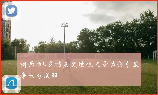 梅西与C罗的历史地位之争为何引发争议与误解