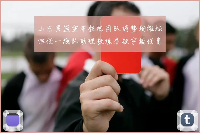 山东男篮宣布教练团队调整鞠维松担任一线队助理教练李敬宇接任青年队主教练