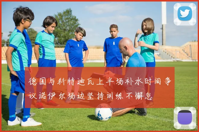 德国与科特迪瓦上半场补水时间争议诺伊尔场边坚持训练不懈怠