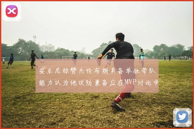 安东尼称赞杰伦布朗具备单独带队能力认为他攻防兼备应在MVP讨论中占有一席之地