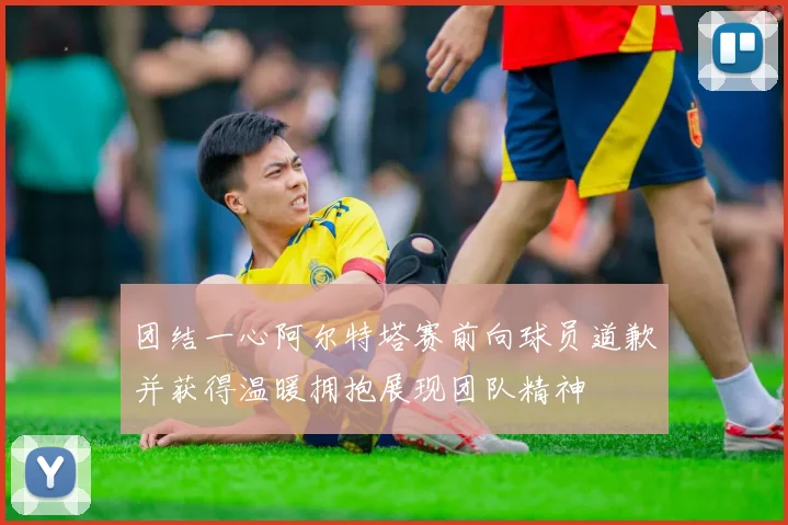 团结一心阿尔特塔赛前向球员道歉并获得温暖拥抱展现团队精神