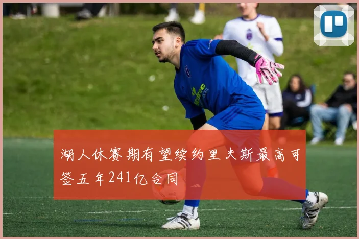 湖人休赛期有望续约里夫斯最高可签五年241亿合同