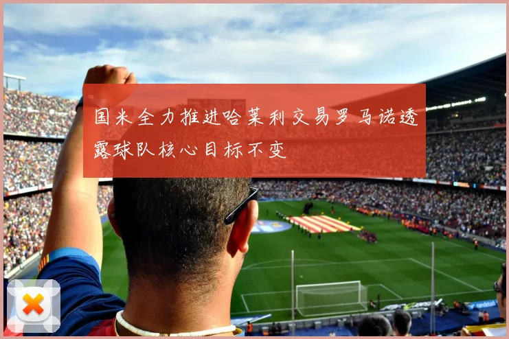国米全力推进哈莱利交易罗马诺透露球队核心目标不变