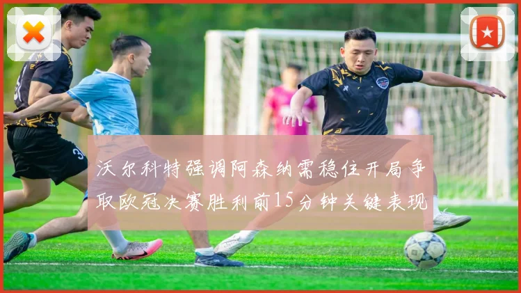 沃尔科特强调阿森纳需稳住开局争取欧冠决赛胜利前15分钟关键表现