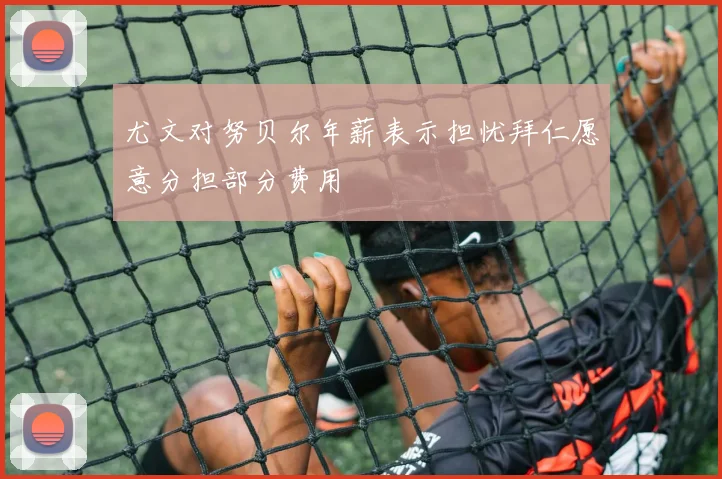 尤文对努贝尔年薪表示担忧拜仁愿意分担部分费用
