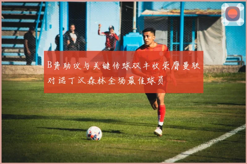 B费助攻与关键传球双丰收荣膺曼联对诺丁汉森林全场最佳球员