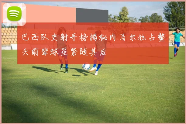 巴西队史射手榜揭秘内马尔独占鳌头前辈球星紧随其后